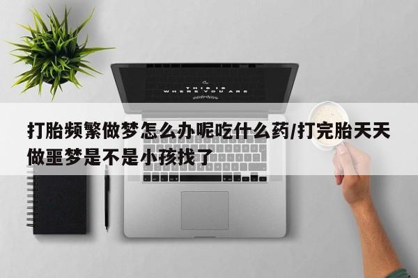 米非司酮片在线下单药店打胎频繁做梦怎么办呢吃什么药/打完胎天天做噩梦是不是小孩找了