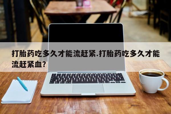 米非司酮片在线下单药店打胎药吃多久才能流赶紧.打胎药吃多久才能流赶紧血？