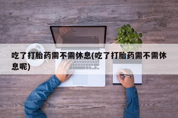 米非司酮片在线下单药店吃了打胎药需不需休息(吃了打胎药需不需休息呢)