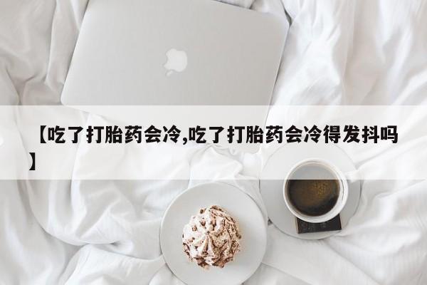 米非司酮片在线下单药店【吃了打胎药会冷,吃了打胎药会冷得发抖吗】