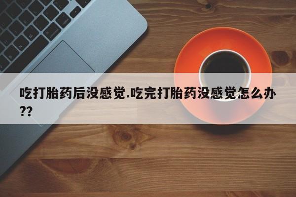 米非司酮片在线下单药店吃打胎药后没感觉.吃完打胎药没感觉怎么办?？