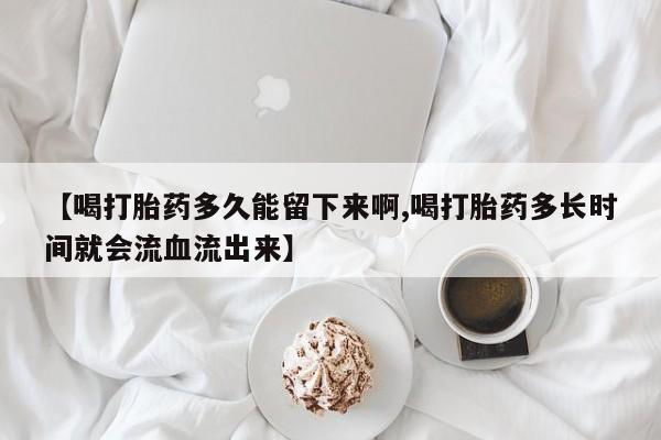 米非司酮片在线下单药店【喝打胎药多久能留下来啊,喝打胎药多长时间就会流血流出来】