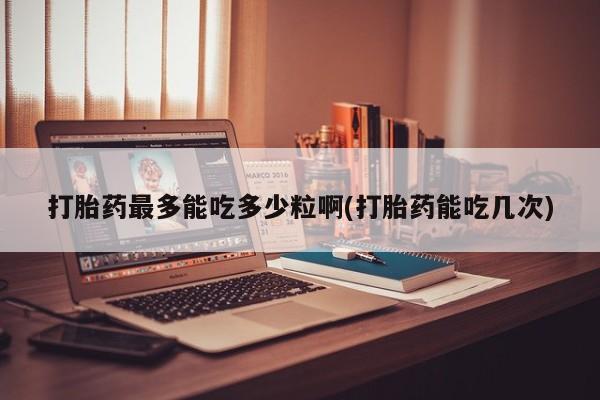 米非司酮片在线下单药店打胎药最多能吃多少粒啊(打胎药能吃几次)