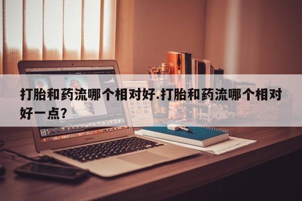 米非司酮片在线下单药店打胎和药流哪个相对好.打胎和药流哪个相对好一点？