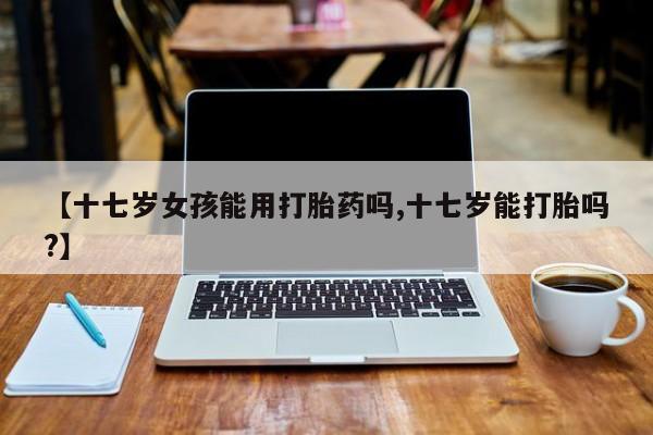 米非司酮片在线下单药店【十七岁女孩能用打胎药吗,十七岁能打胎吗?】