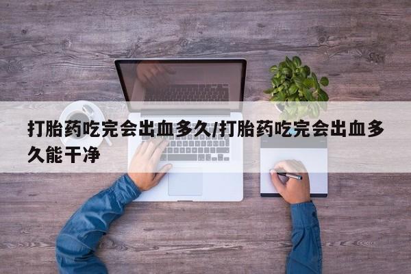 米非司酮片在线下单药店打胎药吃完会出血多久/打胎药吃完会出血多久能干净