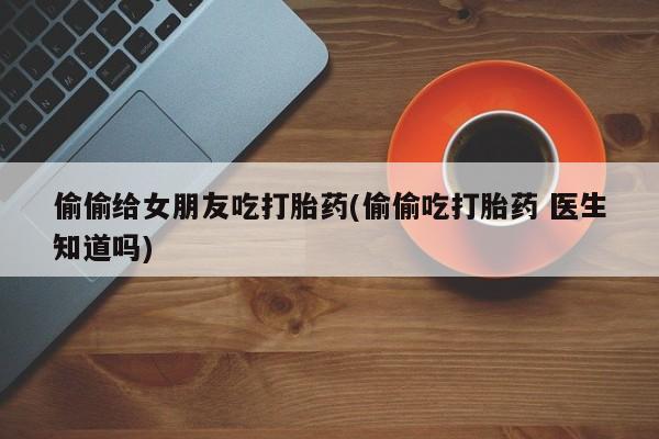 米非司酮片在线下单药店偷偷给女朋友吃打胎药(偷偷吃打胎药 医生知道吗)