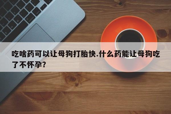 米非司酮片在线下单药店吃啥药可以让母狗打胎快.什么药能让母狗吃了不怀孕？