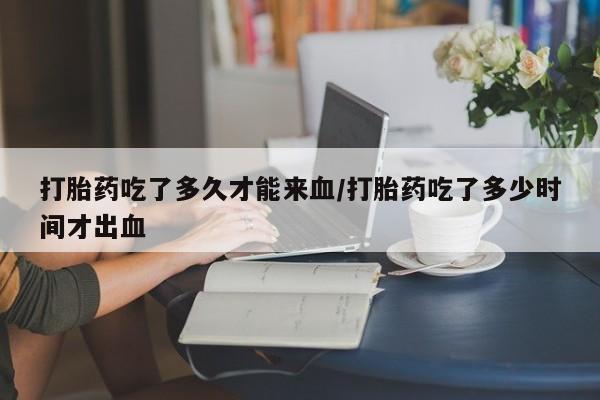 米非司酮片在线下单药店打胎药吃了多久才能来血/打胎药吃了多少时间才出血
