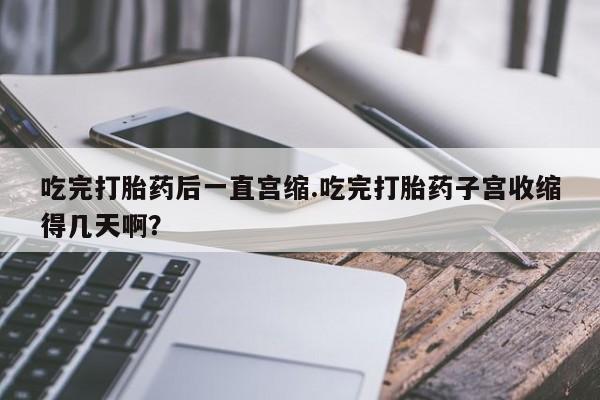 米非司酮片在线下单药店吃完打胎药后一直宫缩.吃完打胎药子宫收缩得几天啊？