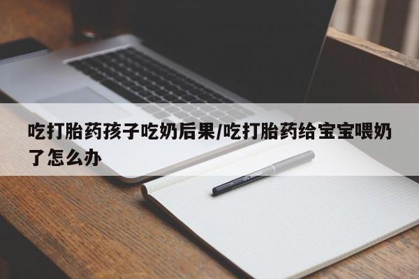 米非司酮片在线下单药店吃打胎药孩子吃奶后果/吃打胎药给宝宝喂奶了怎么办
